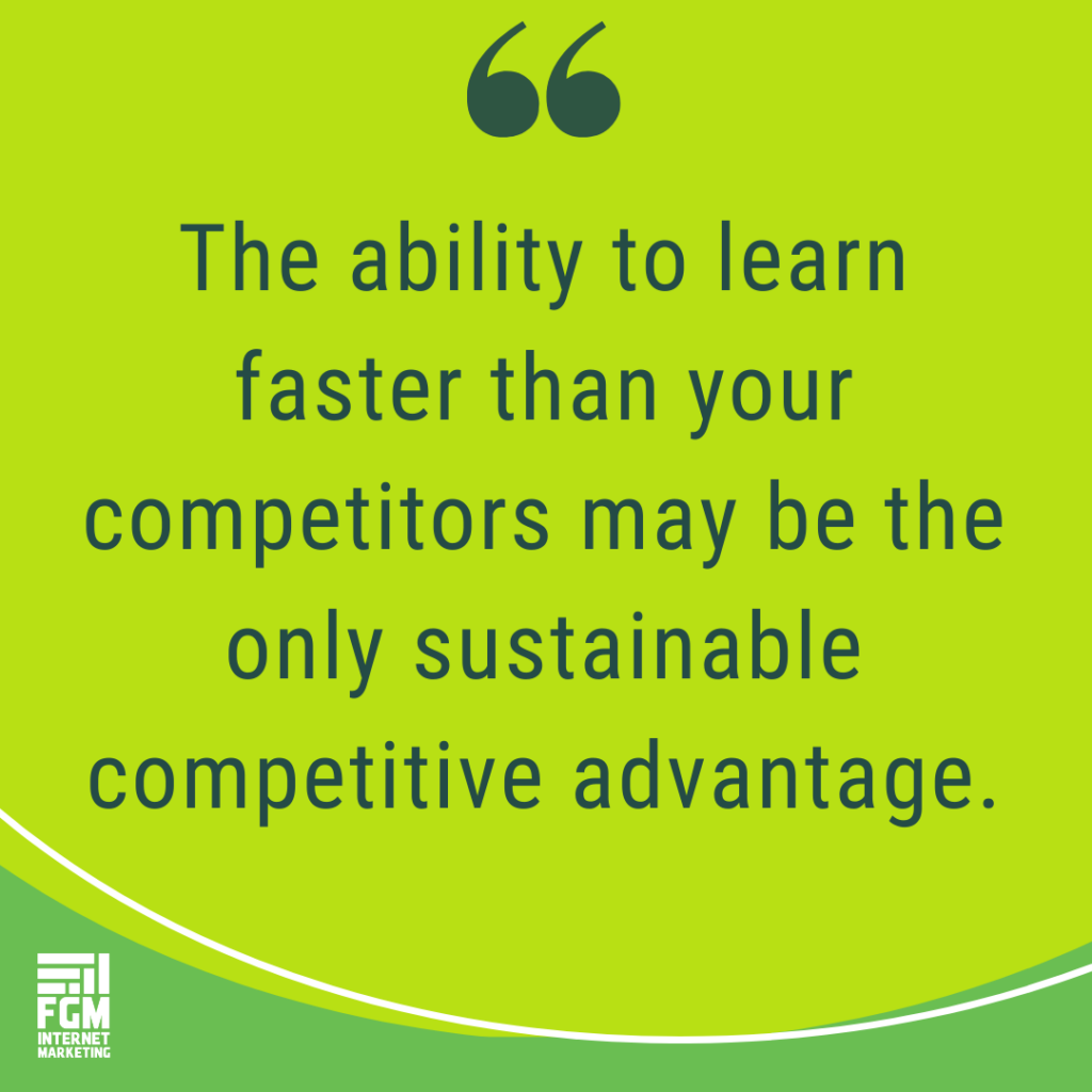 The ability to learn faster than your competitors may be the only sustainable competitive advantage.
